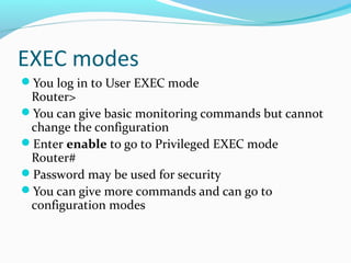 EXEC modes
You log in to User EXEC mode
Router>
You can give basic monitoring commands but cannot
change the configuration
Enter enable to go to Privileged EXEC mode
Router#
Password may be used for security
You can give more commands and can go to
configuration modes
 