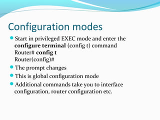 Configuration modes
Start in privileged EXEC mode and enter the
configure terminal (config t) command
Router# config t
Router(config)#
The prompt changes
This is global configuration mode
Additional commands take you to interface
configuration, router configuration etc.
 