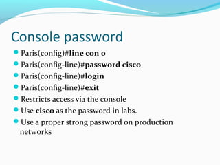Console password
Paris(config)#line con 0
Paris(config-line)#password cisco
Paris(config-line)#login
Paris(config-line)#exit
Restricts access via the console
Use cisco as the password in labs.
Use a proper strong password on production
networks
 