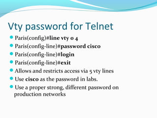 Vty password for Telnet
Paris(config)#line vty 0 4
Paris(config-line)#password cisco
Paris(config-line)#login
Paris(config-line)#exit
Allows and restricts access via 5 vty lines
Use cisco as the password in labs.
Use a proper strong, different password on
production networks
 