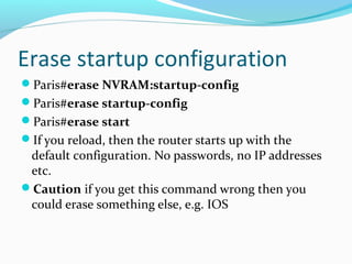 Erase startup configuration
Paris#erase NVRAM:startup-config
Paris#erase startup-config
Paris#erase start
If you reload, then the router starts up with the
default configuration. No passwords, no IP addresses
etc.
Caution if you get this command wrong then you
could erase something else, e.g. IOS
 