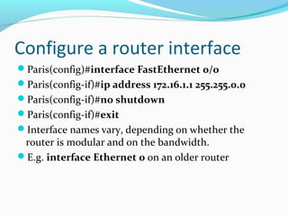 Configure a router interface
Paris(config)#interface FastEthernet 0/0
Paris(config-if)#ip address 172.16.1.1 255.255.0.0
Paris(config-if)#no shutdown
Paris(config-if)#exit
Interface names vary, depending on whether the
router is modular and on the bandwidth.
E.g. interface Ethernet 0 on an older router
 