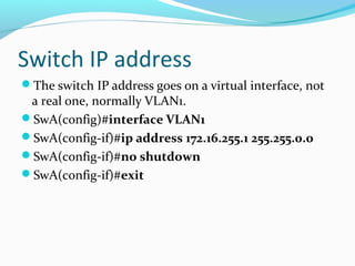 Switch IP address
The switch IP address goes on a virtual interface, not
a real one, normally VLAN1.
SwA(config)#interface VLAN1
SwA(config-if)#ip address 172.16.255.1 255.255.0.0
SwA(config-if)#no shutdown
SwA(config-if)#exit
 