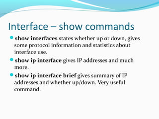 Interface – show commands
show interfaces states whether up or down, gives
some protocol information and statistics about
interface use.
show ip interface gives IP addresses and much
more.
show ip interface brief gives summary of IP
addresses and whether up/down. Very useful
command.
 