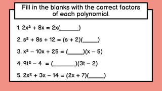 Fill in the blanks with the correct factors
of each polynomial.
1. 2x² + 8x = 2x(_____)
2. s² + 8s + 12 = (s + 2)(____)
3. x² – 10x + 25 = (____)(x – 5)
4. 9t² – 4 = (______)(3t – 2)
5. 2x² + 3x – 14 = (2x + 7)(____)
 
