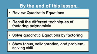 • Review Quadratic Equations
• Recall the different techniques of
factoring polynomials
• Solve quadratic Equations by factoring
By the end of this lesson...
• Show focus, collaboration, and problem-
solving skill
 