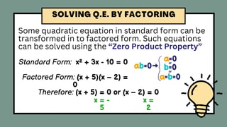 Some quadratic equation in standard form can be
transformed in to factored form. Such equations
can be solved using the “Zero Product Property”
Standard Form: x² + 3x - 10 = 0
Factored Form: (x + 5)(x – 2) =
0
Therefore: (x + 5) = 0 or (x – 2) = 0
x = -
5
x =
2
 