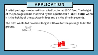 A relief package is released from a helicopter at 1600 feet. The height
of the package can be modeled by the equation: h = -16t² + 1600, where
h is the height of the package in feet and t is the time in seconds.
The pilot wants to know how long it will take for the package to hit the
ground.
 