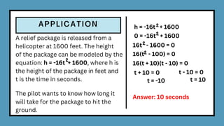 A relief package is released from a
helicopter at 1600 feet. The height
of the package can be modeled by the
equation: h = -16t + 1600, where h is
the height of the package in feet and
t is the time in seconds.
The pilot wants to know how long it
will take for the package to hit the
ground.
2
h = -16t + 1600
2
0 = -16t + 1600
2
16t - 1600 = 0
2
16(t - 100) = 0
2
16(t + 10)(t - 10) = 0
t + 10 = 0 t - 10 = 0
t = -10 t = 10
Answer: 10 seconds
 