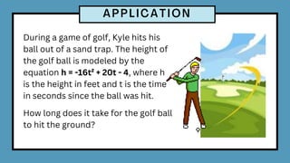 During a game of golf, Kyle hits his
ball out of a sand trap. The height of
the golf ball is modeled by the
equation h = -16t² + 20t - 4, where h
is the height in feet and t is the time
in seconds since the ball was hit.
How long does it take for the golf ball
to hit the ground?
 