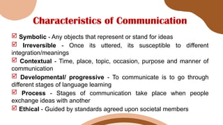 Characteristics of Communication
 Symbolic - Any objects that represent or stand for ideas
 Irreversible - Once its uttered, its susceptible to different
integration/meanings
 Contextual - Time, place, topic, occasion, purpose and manner of
communication
 Developmental/ progressive - To communicate is to go through
different stages of language learning
 Process - Stages of communication take place when people
exchange ideas with another
 Ethical - Guided by standards agreed upon societal members
 