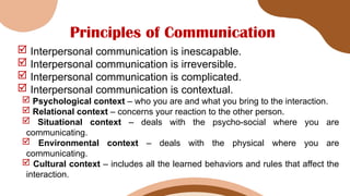 Principles of Communication
 Interpersonal communication is inescapable.
 Interpersonal communication is irreversible.
 Interpersonal communication is complicated.
 Interpersonal communication is contextual.
 Psychological context – who you are and what you bring to the interaction.
 Relational context – concerns your reaction to the other person.
 Situational context – deals with the psycho-social where you are
communicating.
 Environmental context – deals with the physical where you are
communicating.
 Cultural context – includes all the learned behaviors and rules that affect the
interaction.
 