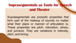 Suprasegmentals as Tools for Speech
and Theater
Suprasegmentals are prosodic properties that
form part of the makeup of sounds no matter
what their place or manner of articulation is.
These properties are pitch, intonation, stress,
and juncture. They are variations in intensity,
pitch, and timing.
 