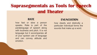 Suprasegmentals as Tools for Speech
and Theater
how fast or slow a person
speaks. Rate is part of the
paralanguage of speech along
with loudness and pitch. It is not
language but it accompanies all
of your spoken use of language
and can convey attitude and
emotion.
RATE
how clearly and distinctly a
particular individual forms the
sounds that make up a word.
ENUNCIATION
 