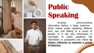 Public
Speaking
Involves communicating
information before a large audience.
What makes public speaking different
than, say, just talking to a crowd of
people, is in the way information is
conveyed. In public speaking, the
information is purposeful and meant to
inform, influence or entertain a group
of listeners.
 