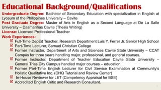Educational Background/Qualifications
3
Undergraduate Degree: Bachelor of Secondary Education with specialization in English at
Lyceum of the Philippines University – Cavite
Post Graduate Degree: Master of Arts in English as a Second Language at De La Salle
University – Dasmariñas Cavite (Thesis Writing)
License: Licensed Professional Teacher
Work Experiences:
 Full-Time DepEd Teacher, Research Department Luis Y. Ferrer Jr. Senior High School
 Part-Time Lecturer, Samuel Christian College
 Former Instructor, Department of Arts and Sciences Cavite State University – CCAT
Campus for three years handling major, professional, and general courses.
 Former Instructor, Department of Teacher Education Cavite State University –
General Trias City Campus handled major courses – education.
 Former Part-Time English Lecturer for Civil Service Examination at Community’s
Holistic Qualitative Inc. (CHQ Tutorial and Review Center)
 In-House Reviewer for LET (Competency Appraisal for BSE)
 Accredited English Critic and Research Consultant.
 