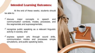 Intended Learning Outcomes:
At the end of these weeks, students should
be able to:
 discuss major concepts in speech and
communication contexts, modes, processes, and
the segmentals and suprasegmentals;
 recognize public speaking as a relevant linguistic
activity in society; and
 express speech arts through sound drills,
communication modes and processes simple
simulations, and public speaking tasks.
 
