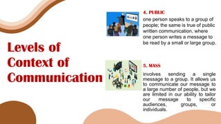 Levels of
Context of
Communication
4. PUBLIC
one person speaks to a group of
people; the same is true of public
written communication, where
one person writes a message to
be read by a small or large group.
5. MASS
involves sending a single
message to a group. It allows us
to communicate our message to
a large number of people, but we
are limited in our ability to tailor
our message to specific
audiences, groups, or
individuals.
 