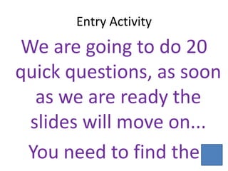 Entry Activity
We are going to do 20
quick questions, as soon
  as we are ready the
 slides will move on...
 You need to find the
 