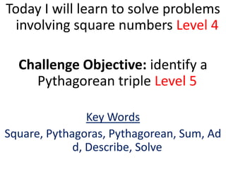 Today I will learn to solve problems
  involving square numbers Level 4

  Challenge Objective: identify a
    Pythagorean triple Level 5

                Key Words
Square, Pythagoras, Pythagorean, Sum, Ad
             d, Describe, Solve
 