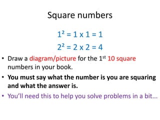 Square numbers
                    1² = 1 x 1 = 1
                    2² = 2 x 2 = 4
• Draw a diagram/picture for the 1st 10 square
  numbers in your book.
• You must say what the number is you are squaring
  and what the answer is.
• You’ll need this to help you solve problems in a bit...
 