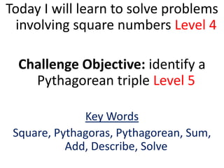 Today I will learn to solve problems
  involving square numbers Level 4

  Challenge Objective: identify a
    Pythagorean triple Level 5

              Key Words
 Square, Pythagoras, Pythagorean, Sum,
           Add, Describe, Solve
 