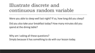 Illustrate discrete and
continuous random variable
Were you able to sleep well last night? If so, how long did you sleep?
Did you also take your breakfast today? How many minutes did you
spend at the dining table?
Why am I asking all these questions?
Simply because it has something to do with our lesson today.
 