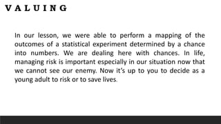 In our lesson, we were able to perform a mapping of the
outcomes of a statistical experiment determined by a chance
into numbers. We are dealing here with chances. In life,
managing risk is important especially in our situation now that
we cannot see our enemy. Now it’s up to you to decide as a
young adult to risk or to save lives.
 