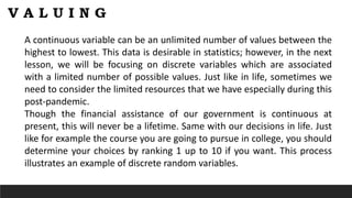 A continuous variable can be an unlimited number of values between the
highest to lowest. This data is desirable in statistics; however, in the next
lesson, we will be focusing on discrete variables which are associated
with a limited number of possible values. Just like in life, sometimes we
need to consider the limited resources that we have especially during this
post-pandemic.
Though the financial assistance of our government is continuous at
present, this will never be a lifetime. Same with our decisions in life. Just
like for example the course you are going to pursue in college, you should
determine your choices by ranking 1 up to 10 if you want. This process
illustrates an example of discrete random variables.
 
