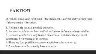 PRETEST
Direction: Raise your right hand if the statement is correct and your left hand
if the statement is incorrect.
1. Rolling a die has two possible outcomes
2. Random variables can be classified as finite or infinite random variables.
3. Random variable is a way to map outcomes of a statistical experiment
determined by a chance of to number.
4. There are four possible outcomes when four coins are tossed.
5. A random variable can only have one value.
 