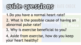 Guide Questions
1.Do you have a normal heart rate?
2. What is the possible cause of having an
abnormal pulse rate?
3. Why is exercise beneficial to you?
4. Aside from exercise, how do you keep
your heart healthy?
 