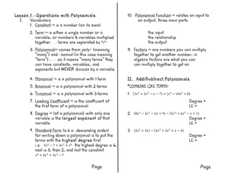 Lesson 1 – Operations with Polynomials 10. Polynomial Function ~ relates an input to
I. Vocabulary an output, three main parts
1. Constant ~ is a number (on its own)
2. Term ~ is either a single number or a the input
variable, or numbers & variables multiplied the relationship
together. . . terms are separated by +/- the output
3. Polynomial~ comes from poly- (meaning 11. Factors ~ are numbers you can multiply
“many”) and –nomial (in this case meaning together to get another number, in
“term”) . . . so it means “many terms” they algebra factors are what you can
can have constants, variables, and can multiply together to get an
exponents but NEVER division by a variable.
4. Monomial ~ is a polynomial with 1 term II. Add/Subtract Polynomials
5. Binomial ~ is a polynomial with 2 terms *COMBINE LIKE TERMS!
6. Trinomial ~ is a polynomial with 3 terms 1. 3𝑥!
+ 2𝑥!
− 𝑥 − 7 + 𝑥!
− 10𝑥!
+ 8
7. Leading Coefficient ~ is the coefficient of Degree =
the first term of a polynomial LC =
8. Degree ~ (of a polynomial) with only one 2. 8𝑥!
− 3𝑥!
− 2𝑥 + 9 − 2𝑥!
+ 6𝑥!
− 𝑥 + 1
variable is the largest exponent of that Degree =
variable LC =
9. Standard Form (a.k.a. descending order) 3. 2𝑥!
+ 3𝑥 − 2𝑥!
+ 3𝑥!
+ 𝑥 − 4
for writing down a polynomial is to put the Degree =
terms with the highest degree first LC =
i.e. 3𝑥!
− 7 + 4𝑥!
+ 𝑥!
the highest degree is 6,
next is 3, then 2, and last the constant
𝑥!
+ 4𝑥!
+ 3𝑥!
− 7
Page Page
 