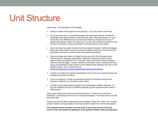 Unit Structure
Case Studies – The Daily Mail and The Guardian
 Choose an edition of each paper from the same day – put to one side for a later lesson.
 On the same day, save or screenshot key pages from each paper’s website, including the
homepage and at least two others to show the scope, scale, content and appeal. You could
screen shot at two different times to see how things might have changed over the day. If
possible get students to gather this evidence too. You will need at least two articles from each
that link to the themes or issues represented on the front covers you have chosen.
 Also on the same day, gather evidence from the two paper’s Facebook, Twitter and Instagram
feeds (take screen shots for long term evidence but also get students to note how active the
participation is and which articles generate most audience participation.
 Study and analyse each paper and digital format as you did for the other papers above
(comparing genre, language, representation, readership, ownership, economic factors,
political context and regulation) but in more detail, looking at the whole of each newspaper,
rather than selected pages. Consider carefully the way events, issues, individuals and social
groups are represented through selection and the difference that ownership may have on that
selection process. This is a useful resource
https://www.theguardian.com/gnmeducationcentre/resources-for-teachers
 Consider any positive and negative representations and how they may invoke discourses and
ideologies and position audiences.
 Look at convergence. Consider the relationship between technological change and the
production, distribution and circulation of each product.
 Consider the ways paper-based and digital forms might appeal to different audiences. Do
they serve different functions? Do different audiences use and interpret the same content in
different ways?
Include some practical work at this point (eg storyboarding a TV advert for each of the two
newspapers, or producing the front cover of a new local newspaper). This should build up the skills
base for the NEA.
Teachers may want to assess understanding and knowledge of News with a ‘light’ mock, including
questions based on the case studies and with some unseen material from two other newspapers.
This component will be revisited in year two of the A level, when the focus will be the
revision of the case studies and application of the specified academic ideas and arguments.
 