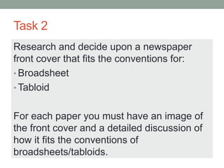 Task 2
Research and decide upon a newspaper
front cover that fits the conventions for:
• Broadsheet
• Tabloid
For each paper you must have an image of
the front cover and a detailed discussion of
how it fits the conventions of
broadsheets/tabloids.
 