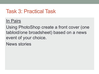 Task 3: Practical Task
In Pairs
Using PhotoShop create a front cover (one
tabloid/one broadsheet) based on a news
event of your choice.
News stories
 