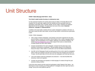 Unit Structure
PAPER 1 Media Messages SECTION A – News
Two linked in-depth studies focusing on contemporary news
For this component students will currently need to study an edition of The Daily Mail and The
Guardian from the same date, together with their websites and their associated social and
participatory media (Mail Online, Guardian website, and the Twitter, Facebook and Instagram
feeds that link from the websites). The case study must cover all four areas: Industries,
Audiences, Language and Representations
In addition to the case studies, students will have unseen newspapers to analyse in the exam, so
they need to study the wider news market, not just the case studies, so that would be a good place
to start:
Context - British newspapers
 Take a range of national newspapers (and perhaps a local and/or regional) from the same
day and analyse, compare and contrast in terms of genre (form, content, language [mode of
address, copy and typography]; use of images); readership; and methods of targeting. The
website http://www.thepaperboy.com/uk/ has a range of front covers, an article archive,
circulation figures and other useful material.
 Compare representations from each newspaper; compare how the same event, issue,
individual or social group is represented . Discuss possible reasons for the differences.
Discuss the ways in which realism is constructed and how that affects representations.
 Use ABC and the Newspaper Society as starting points to find out who reads the newspapers
(does it match your analysis?) and see if you can find if they have changed over the last 5 or
10 years. Use the same sites to find out who owns the newspapers (and what else they own).
 Look at the political context the newspapers are produced in – how does that affect their
ownership, content and regulation.
 Consider how technology has impacted on media language, for instance through the post-
production editing of photos.
Look at the online versions and their social and participatory media. Research their history – are
there figures to show increasing use of these platforms? Investigate why there might have been a
change. How are the online platforms paid for?
 