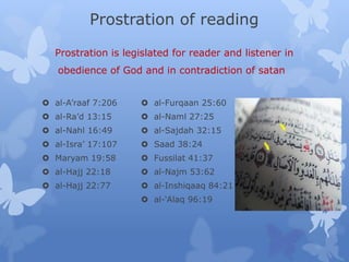 Prostration of reading
Prostration is legislated for reader and listener in
obedience of God and in contradiction of satan
 al-A’raaf 7:206
 al-Ra’d 13:15
 al-Nahl 16:49
 al-Isra’ 17:107
 Maryam 19:58
 al-Hajj 22:18
 al-Hajj 22:77
 al-Furqaan 25:60
 al-Naml 27:25
 al-Sajdah 32:15
 Saad 38:24
 Fussilat 41:37
 al-Najm 53:62
 al-Inshiqaaq 84:21
 al-‘Alaq 96:19
 