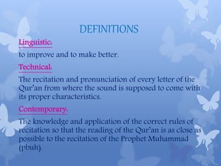 DEFINITIONS
Linguistic:
to improve and to make better.
Technical:
The recitation and pronunciation of every letter of the
Qur’an from where the sound is supposed to come with
its proper characteristics.
Contemporary:
The knowledge and application of the correct rules of
recitation so that the reading of the Qur’an is as close as
possible to the recitation of the Prophet Muhammad
(pbuh).
 