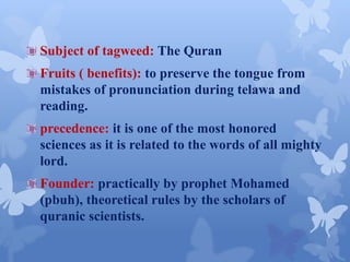Subject of tagweed: The Quran
Fruits ( benefits): to preserve the tongue from
mistakes of pronunciation during telawa and
reading.
precedence: it is one of the most honored
sciences as it is related to the words of all mighty
lord.
Founder: practically by prophet Mohamed
(pbuh), theoretical rules by the scholars of
quranic scientists.
 
