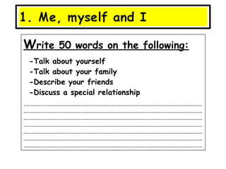 Write 50 words on the following:
 -Talk about yourself
 -Talk about your family
 -Describe your friends
 -Discuss a special relationship
……………………………………………………………………………………………………………………………………………
……………………………………………………………………………………………………………………………………………
……………………………………………………………………………………………………………………………………………
……………………………………………………………………………………………………………………………………………
……………………………………………………………………………………………………………………………………………
……………………………………………………………………………………………………………………………………………
……………………………………………………………………………………………………………………………………………
 