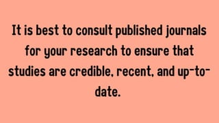It is best to consult published journals
for your research to ensure that
studies are credible, recent, and up-to-
date.
 