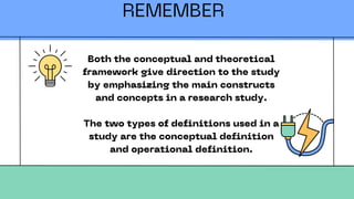 REMEMBER
Both the conceptual and theoretical
framework give direction to the study
by emphasizing the main constructs
and concepts in a research study.
The two types of definitions used in a
study are the conceptual definition
and operational definition.
 