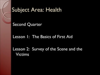 SSuubbjjeecctt AArreeaa:: HHeeaalltthh 
Second Quarter 
Lesson 1: The Basics of First Aid 
Lesson 2: Survey of the Scene and the 
Victims 
 