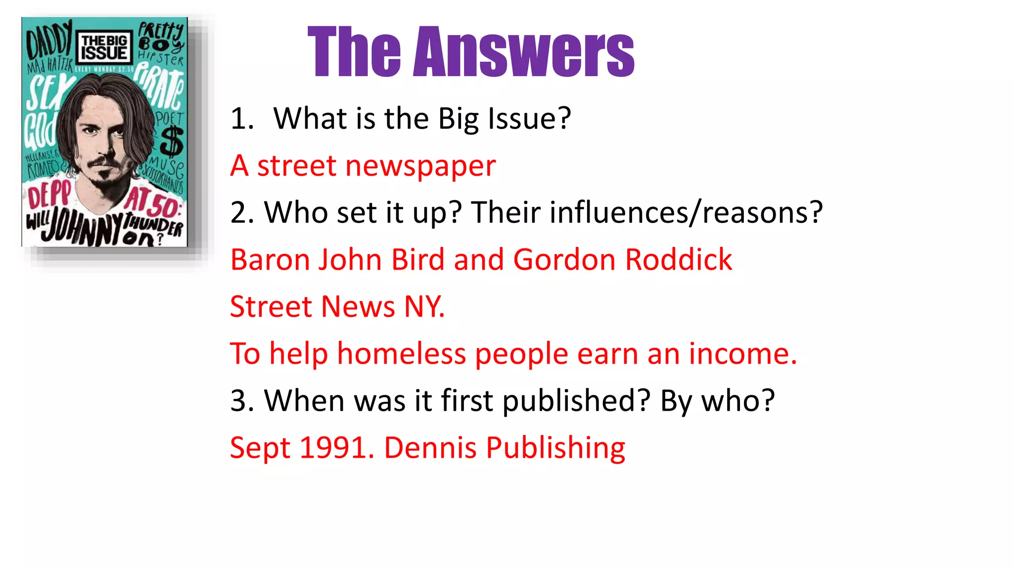 The Answers
1. What is the Big Issue?
A street newspaper
2. Who set it up? Their influences/reasons?
Baron John Bird and Gordon Roddick
Street News NY.
To help homeless people earn an income.
3. When was it first published? By who?
Sept 1991. Dennis Publishing
 