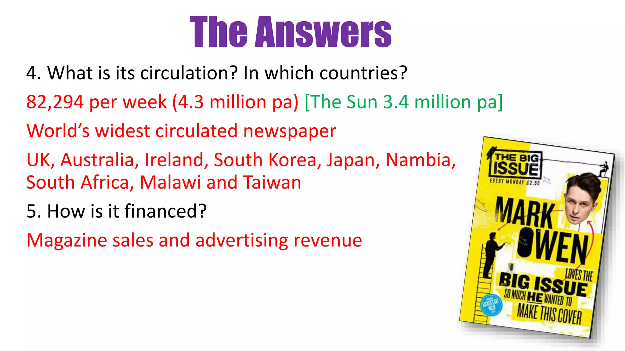 The Answers
4. What is its circulation? In which countries?
82,294 per week (4.3 million pa) [The Sun 3.4 million pa]
World’s widest circulated newspaper
UK, Australia, Ireland, South Korea, Japan, Nambia,
South Africa, Malawi and Taiwan
5. How is it financed?
Magazine sales and advertising revenue
 
