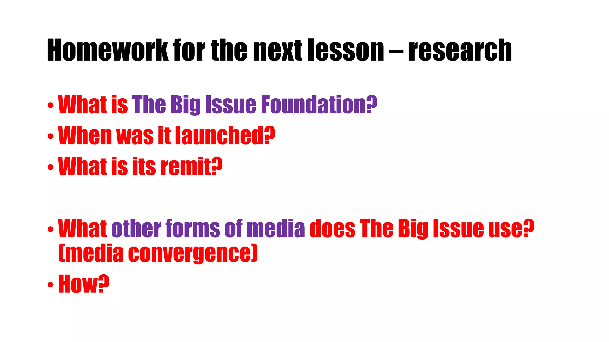 Homework for the next lesson – research
• What is The Big Issue Foundation?
• When was it launched?
• What is its remit?
• What other forms of media does The Big Issue use?
(media convergence)
• How?
 