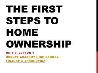 THE FIRST
STEPS TO
HOME
OWNERSHIP
UNIT 6, LESSON 1
ORCUTT ACADEMY HIGH SCHOOL
FINANCE & ACCOUNTING
 