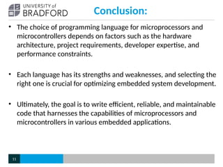 Conclusion:
• The choice of programming language for microprocessors and
microcontrollers depends on factors such as the hardware
architecture, project requirements, developer expertise, and
performance constraints.
• Each language has its strengths and weaknesses, and selecting the
right one is crucial for optimizing embedded system development.
• Ultimately, the goal is to write efficient, reliable, and maintainable
code that harnesses the capabilities of microprocessors and
microcontrollers in various embedded applications.
11
 