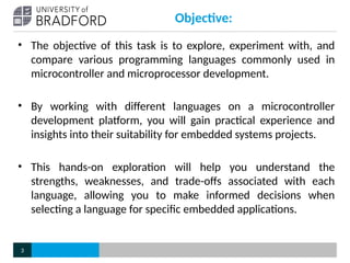 Objective:
• The objective of this task is to explore, experiment with, and
compare various programming languages commonly used in
microcontroller and microprocessor development.
• By working with different languages on a microcontroller
development platform, you will gain practical experience and
insights into their suitability for embedded systems projects.
• This hands-on exploration will help you understand the
strengths, weaknesses, and trade-offs associated with each
language, allowing you to make informed decisions when
selecting a language for specific embedded applications.
3
 