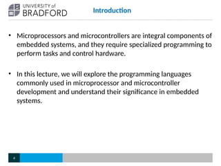 Introduction
• Microprocessors and microcontrollers are integral components of
embedded systems, and they require specialized programming to
perform tasks and control hardware.
• In this lecture, we will explore the programming languages
commonly used in microprocessor and microcontroller
development and understand their significance in embedded
systems.
4
 
